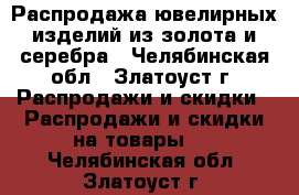 Распродажа ювелирных изделий из золота и серебра - Челябинская обл., Златоуст г. Распродажи и скидки » Распродажи и скидки на товары   . Челябинская обл.,Златоуст г.